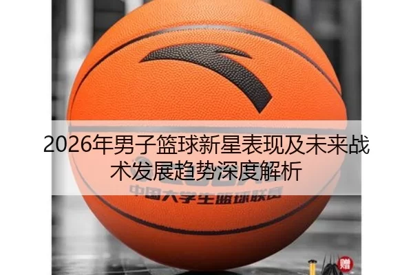 2026年男子篮球新星表现及未来战术发展趋势深度解析