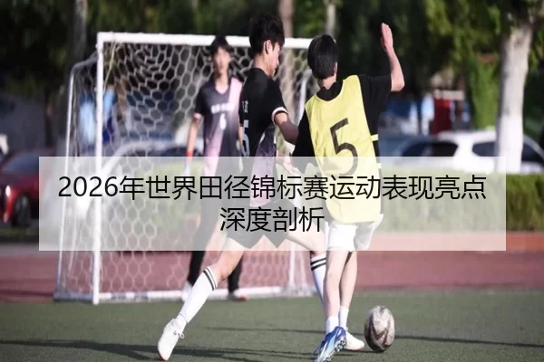 2026年世界田径锦标赛运动表现亮点深度剖析