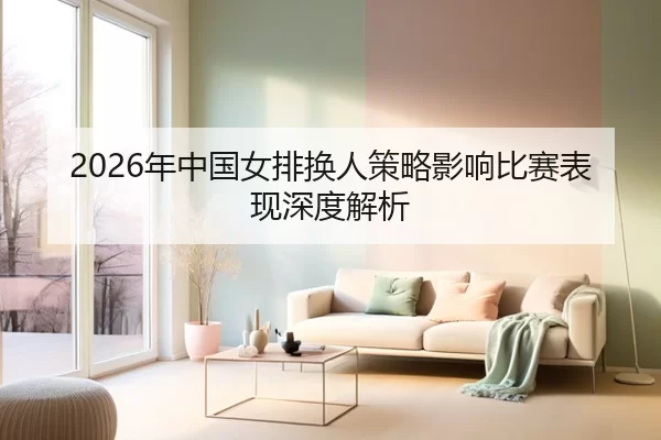 2026年中国女排换人策略影响比赛表现深度解析