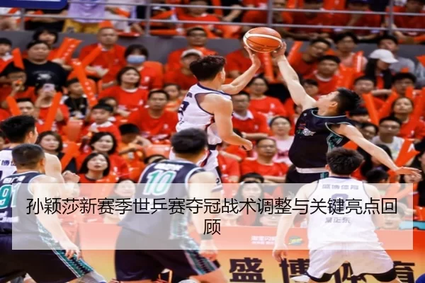 孙颖莎新赛季世乒赛夺冠战术调整与关键亮点回顾
